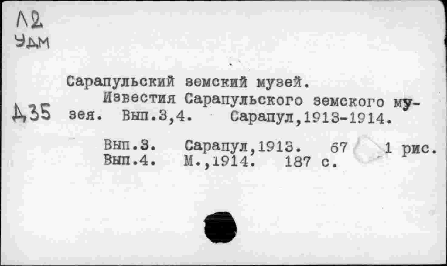 ﻿ML
Ули
US
Сарапульский земский музей.
Известия Сарапульского земского музея. Вып.3,4. Сарапул,1913-1914.
Вып.З. Сарапул,1913.	67	1 рис.
Вып.4. М.,1914.	187 с.